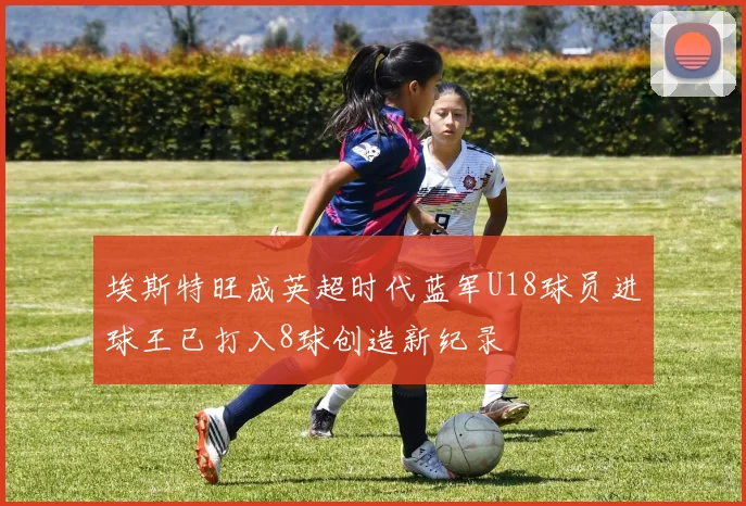 埃斯特旺成英超时代蓝军U18球员进球王已打入8球创造新纪录