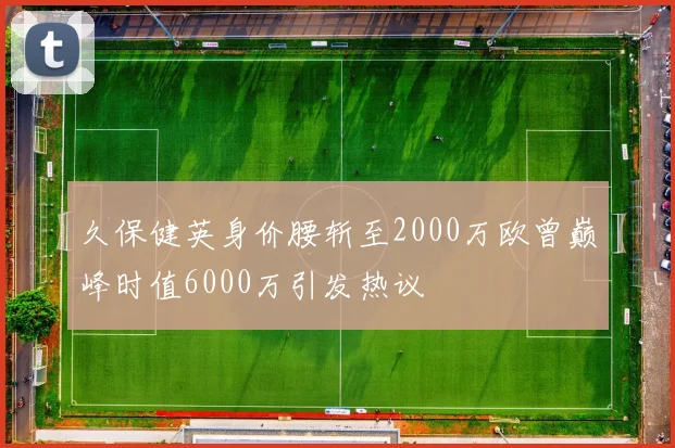 久保健英身价腰斩至2000万欧曾巅峰时值6000万引发热议