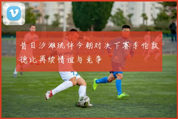 昔日沙滩玩伴今朝对决下赛季伦敦德比再续情谊与竞争
