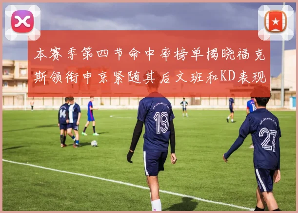 本赛季第四节命中率榜单揭晓福克斯领衔申京紧随其后文班和KD表现不俗