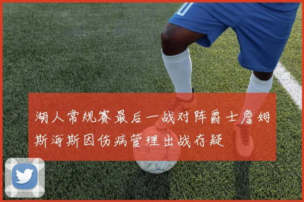 湖人常规赛最后一战对阵爵士詹姆斯海斯因伤病管理出战存疑