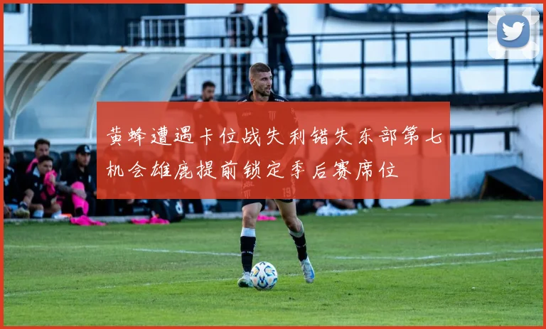 黄蜂遭遇卡位战失利错失东部第七机会雄鹿提前锁定季后赛席位