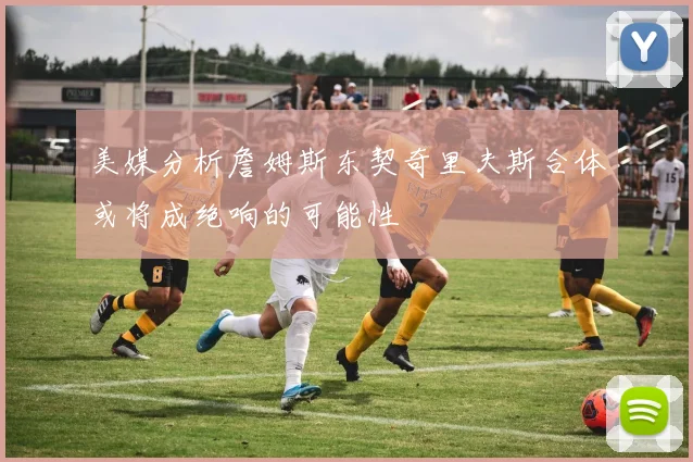 美媒分析詹姆斯东契奇里夫斯合体或将成绝响的可能性