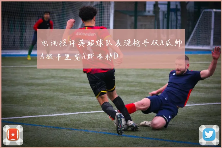 电讯报评英超球队表现枪手双A瓜帅A级卡里克A斯洛特D