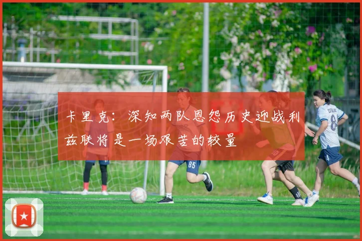 卡里克：深知两队恩怨历史迎战利兹联将是一场艰苦的较量