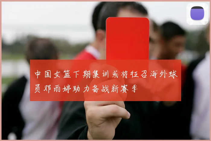 中国女篮下期集训或将征召海外球员邓雨婷助力备战新赛季