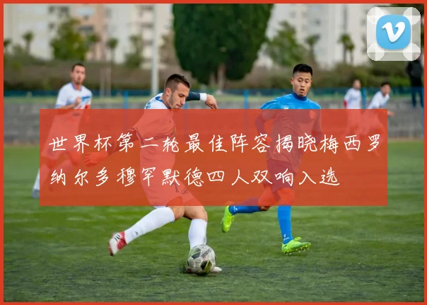 世界杯第二轮最佳阵容揭晓梅西罗纳尔多穆罕默德四人双响入选