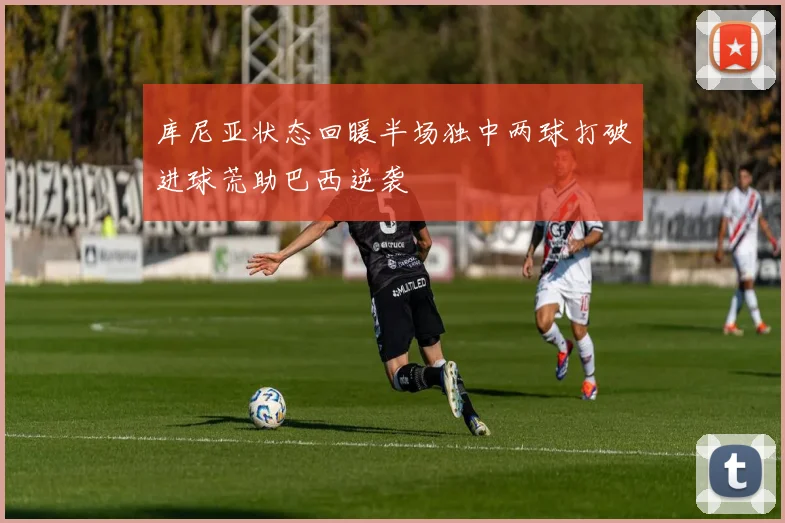库尼亚状态回暖半场独中两球打破进球荒助巴西逆袭