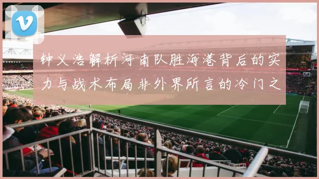 钟义浩解析河南队胜海港背后的实力与战术布局非外界所言的冷门之战