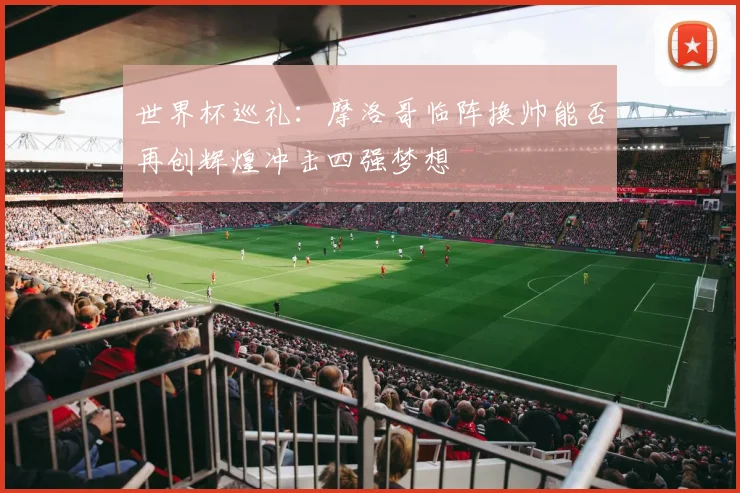 世界杯巡礼：摩洛哥临阵换帅能否再创辉煌冲击四强梦想