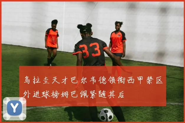 乌拉圭天才巴尔韦德领衔西甲禁区外进球榜姆巴佩紧随其后