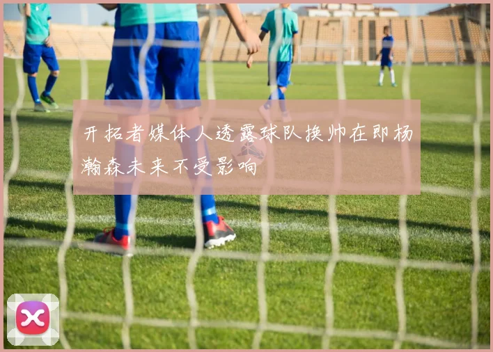 开拓者媒体人透露球队换帅在即杨瀚森未来不受影响