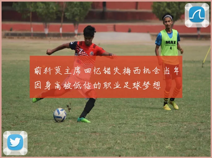 前科莫主席回忆错失梅西机会当年因身高被低估的职业足球梦想