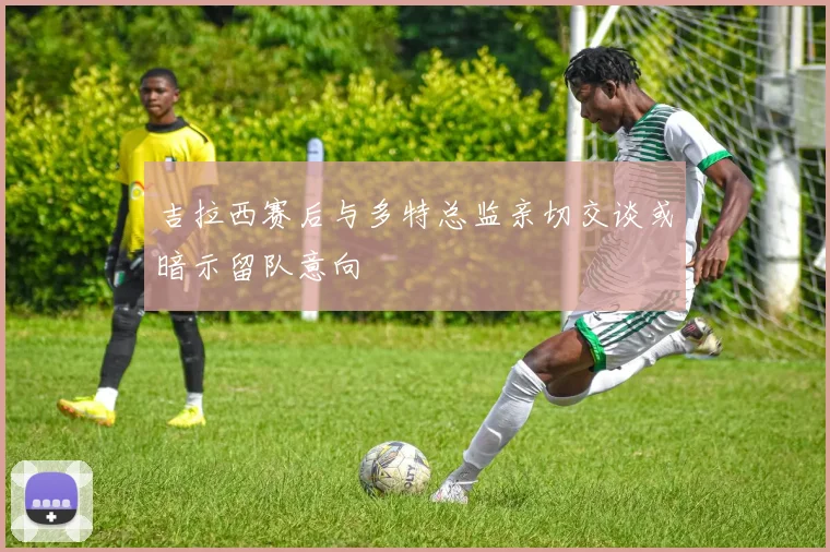 吉拉西赛后与多特总监亲切交谈或暗示留队意向