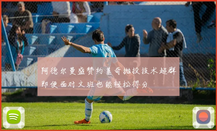 阿德尔曼盛赞约基奇抛投技术超群即便面对文班也能轻松得分