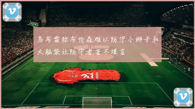 乌布雷称布伦森难以防守小辫子和大脑袋让防守者苦不堪言
