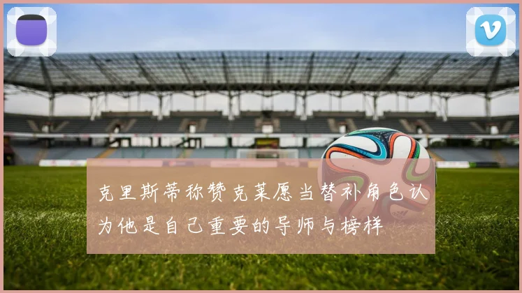 克里斯蒂称赞克莱愿当替补角色认为他是自己重要的导师与榜样