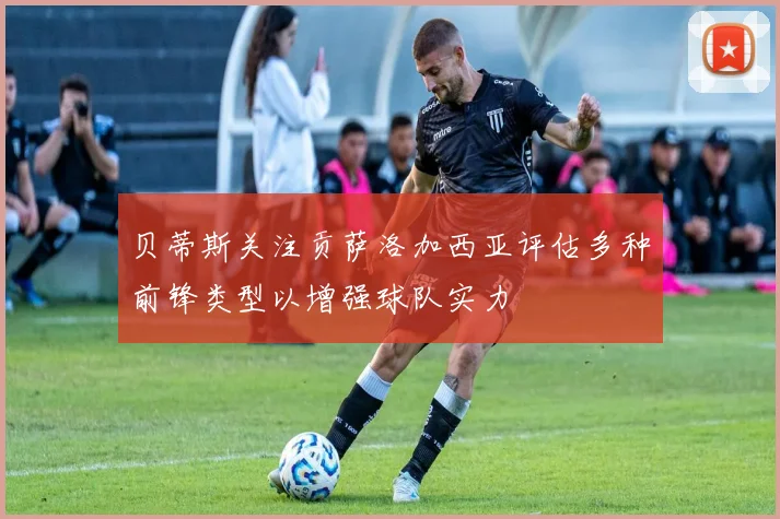 贝蒂斯关注贡萨洛加西亚评估多种前锋类型以增强球队实力