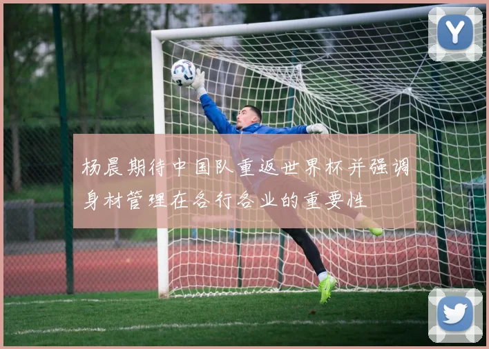 杨晨期待中国队重返世界杯并强调身材管理在各行各业的重要性