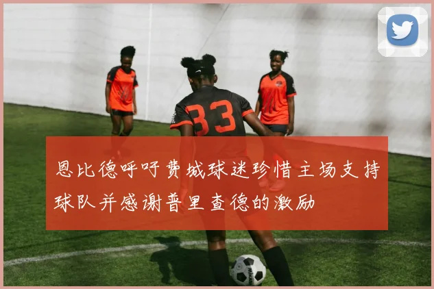 恩比德呼吁费城球迷珍惜主场支持球队并感谢普里查德的激励