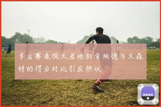 季后赛表现天差地别肯纳德与文森特的得分对比引发热议