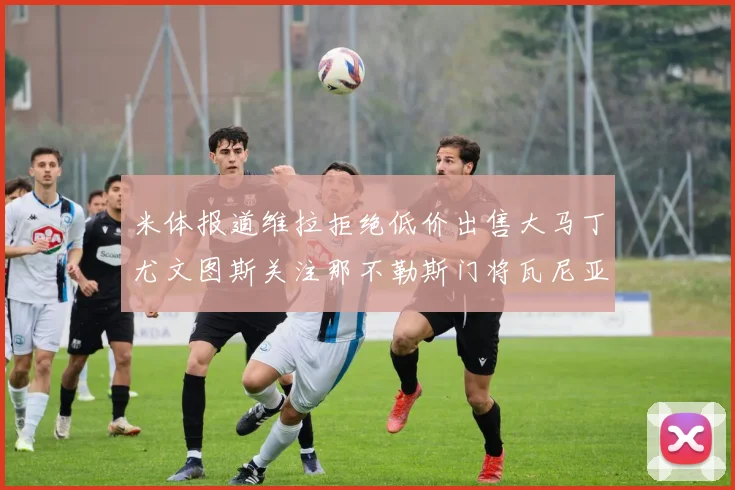 米体报道维拉拒绝低价出售大马丁尤文图斯关注那不勒斯门将瓦尼亚